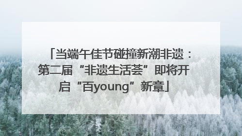 当端午佳节碰撞新潮非遗：第二届“非遗生活荟”即将开启“百young”新章