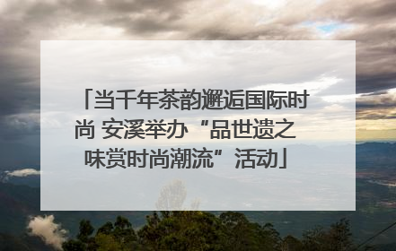 当千年茶韵邂逅国际时尚 安溪举办“品世遗之味赏时尚潮流”活动