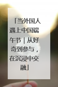 当外国人遇上中国端午节｜从好奇到参与，在沉浸中交融