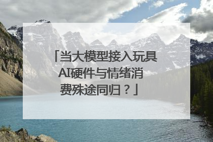 当大模型接入玩具 AI硬件与情绪消费殊途同归？