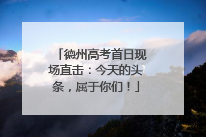 德州高考首日现场直击：今天的头条，属于你们！