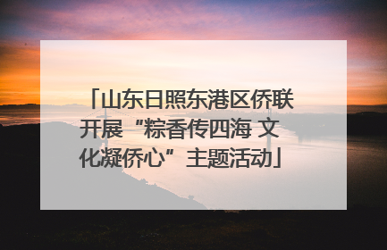 山东日照东港区侨联开展“粽香传四海 文化凝侨心”主题活动