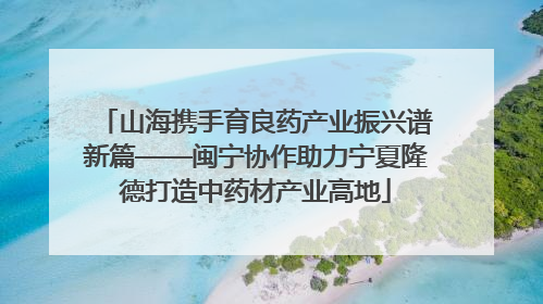 山海携手育良药产业振兴谱新篇——闽宁协作助力宁夏隆德打造中药材产业高地