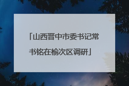 山西晋中市委书记常书铭在榆次区调研