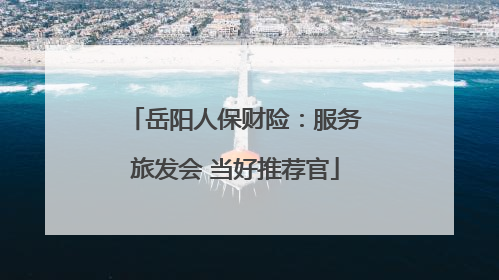 岳阳人保财险：服务旅发会 当好推荐官