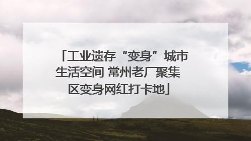 工业遗存“变身”城市生活空间 常州老厂聚集区变身网红打卡地