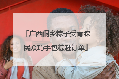 广西侗乡粽子受青睐 民众巧手包粽赶订单