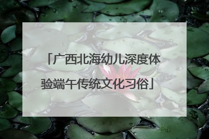 广西北海幼儿深度体验端午传统文化习俗