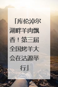 库伦淖尔湖畔羊肉飘香！第三届全国烤羊大会在沽源举行