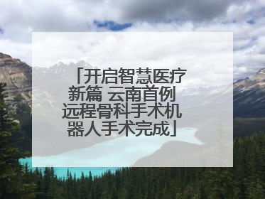 开启智慧医疗新篇 云南首例远程骨科手术机器人手术完成