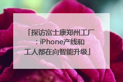 探访富士康郑州工厂：iPhone产线和工人都在向智能升级