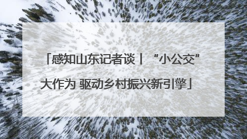 感知山东记者谈丨“小公交”大作为 驱动乡村振兴新引擎