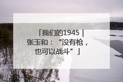 我们的1945｜张玉和：“没有枪，也可以战斗”