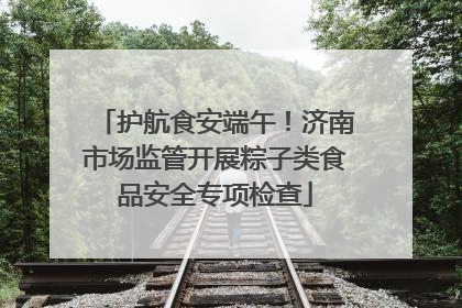 护航食安端午！济南市场监管开展粽子类食品安全专项检查