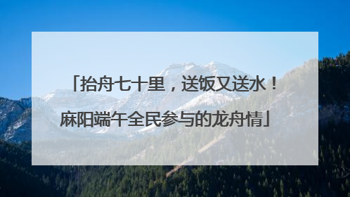 抬舟七十里，送饭又送水！麻阳端午全民参与的龙舟情