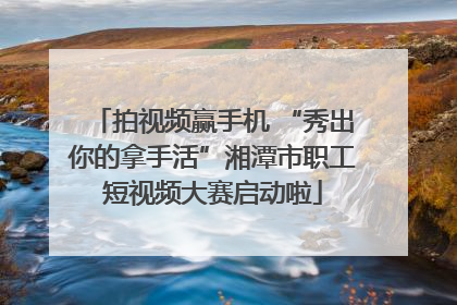 拍视频赢手机 “秀出你的拿手活”湘潭市职工短视频大赛启动啦