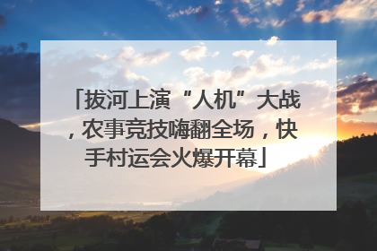 拔河上演“人机”大战，农事竞技嗨翻全场，快手村运会火爆开幕