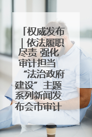 权威发布｜依法履职尽责 强化审计担当 “法治政府建设”主题系列新闻发布会市审计局专场召开