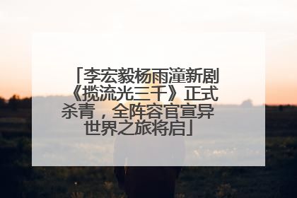 李宏毅杨雨潼新剧《揽流光三千》正式杀青，全阵容官宣异世界之旅将启