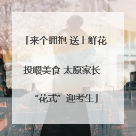 来个拥抱 送上鲜花 投喂美食 太原家长“花式”迎考生