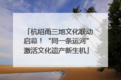杭绍甬三地文化联动启幕！“同一条运河”激活文化遗产新生机