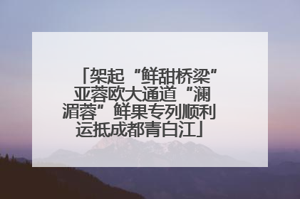 架起“鲜甜桥梁” 亚蓉欧大通道“澜湄蓉”鲜果专列顺利运抵成都青白江