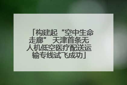构建起“空中生命走廊” 天津首条无人机低空医疗配送运输专线试飞成功