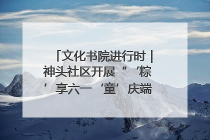 文化书院进行时｜神头社区开展“‘粽’享六一‘童’庆端午”主题系列活动
