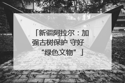 新疆阿拉尔：加强古树保护 守好“绿色文物”