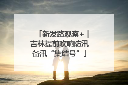 新发路观察+｜吉林提前吹响防汛备汛“集结号”