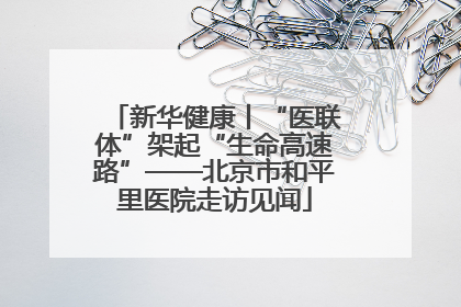 新华健康丨“医联体”架起“生命高速路”——北京市和平里医院走访见闻