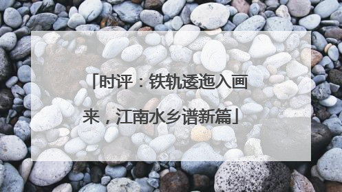 时评：铁轨逶迤入画来，江南水乡谱新篇