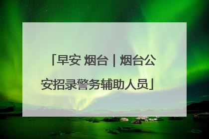早安 烟台｜烟台公安招录警务辅助人员