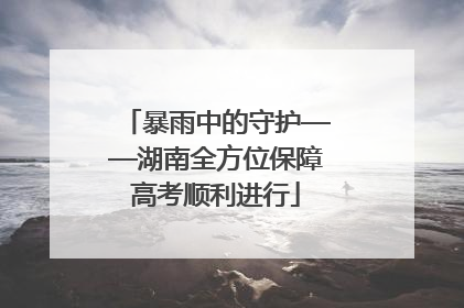 暴雨中的守护——湖南全方位保障高考顺利进行