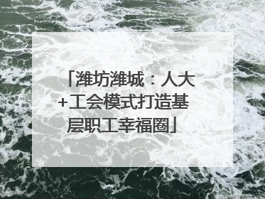 潍坊潍城：人大+工会模式打造基层职工幸福圈