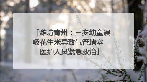潍坊青州：三岁幼童误吸花生米导致气管堵塞 医护人员紧急救治