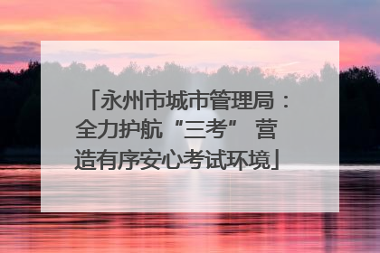 永州市城市管理局：全力护航“三考” 营造有序安心考试环境