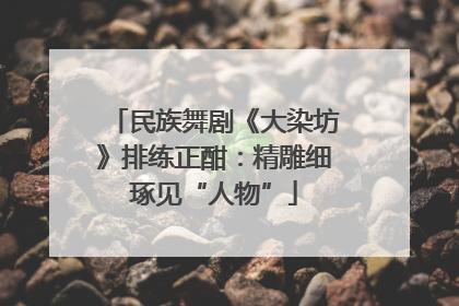 民族舞剧《大染坊》排练正酣：精雕细琢见“人物”