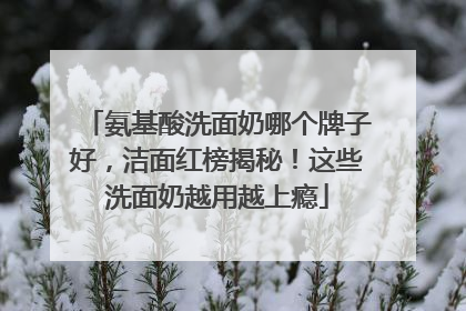 氨基酸洗面奶哪个牌子好，洁面红榜揭秘！这些洗面奶越用越上瘾