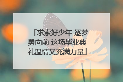 求索好少年 逐梦勇向前 这场毕业典礼温情又充满力量