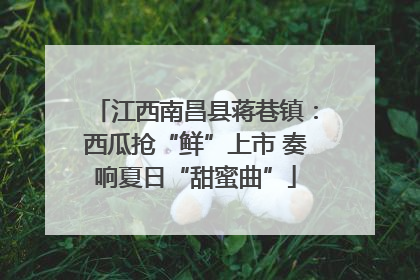 江西南昌县蒋巷镇：西瓜抢“鲜”上市 奏响夏日“甜蜜曲”