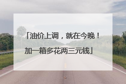 油价上调，就在今晚！加一箱多花两三元钱