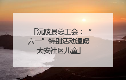 沅陵县总工会：“六一”特别活动温暖太安社区儿童