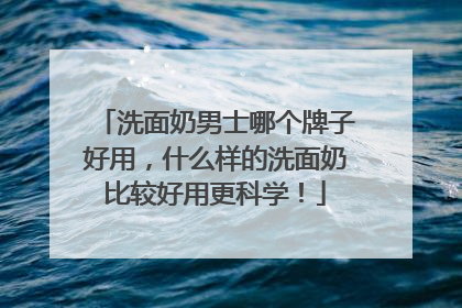 洗面奶男士哪个牌子好用，什么样的洗面奶比较好用更科学！