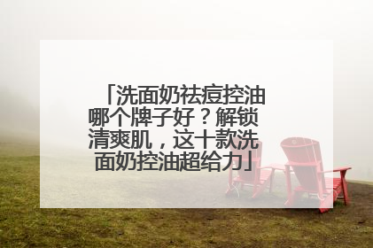 洗面奶祛痘控油哪个牌子好？解锁清爽肌，这十款洗面奶控油超给力