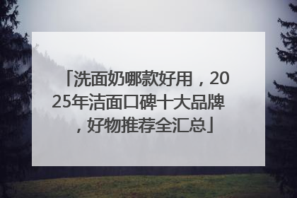 洗面奶哪款好用，2025年洁面口碑十大品牌，好物推荐全汇总