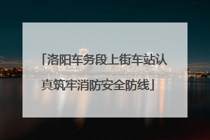 洛阳车务段上街车站认真筑牢消防安全防线