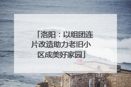 洛阳：以组团连片改造助力老旧小区成美好家园