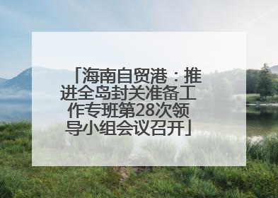 海南自贸港：推进全岛封关准备工作专班第28次领导小组会议召开