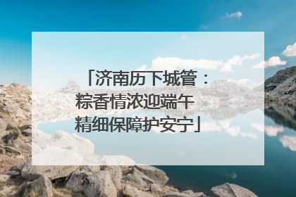 济南历下城管：粽香情浓迎端午 精细保障护安宁